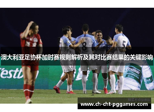 澳大利亚足协杯加时赛规则解析及其对比赛结果的关键影响