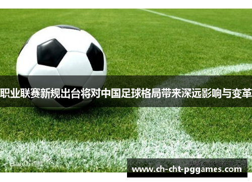 职业联赛新规出台将对中国足球格局带来深远影响与变革