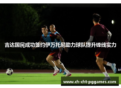 吉达国民成功签约伊万托尼助力球队提升锋线实力