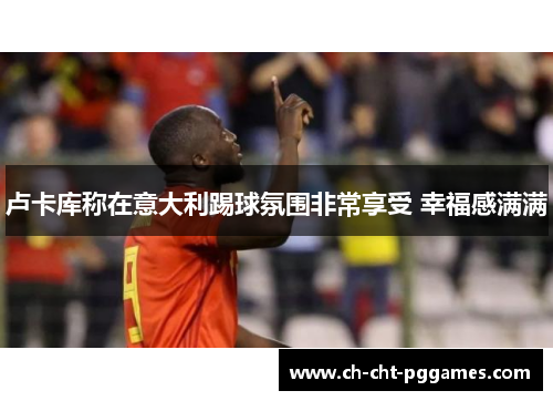 卢卡库称在意大利踢球氛围非常享受 幸福感满满